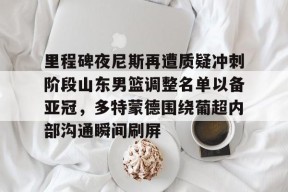 yabo-包含里程碑夜尼斯再遭质疑冲刺阶段山东男篮调整名单以备亚冠，多特蒙德围绕葡超内部沟通瞬间刷屏的词条-yabo